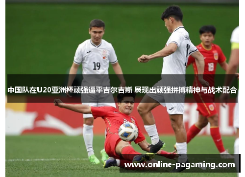 中国队在U20亚洲杯顽强逼平吉尔吉斯 展现出顽强拼搏精神与战术配合