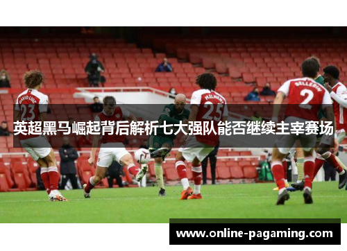 英超黑马崛起背后解析七大强队能否继续主宰赛场