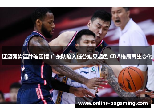 辽篮强势连胜破困境 广东队陷入低谷难见起色 CBA格局再生变化