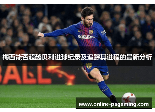 梅西能否超越贝利进球纪录及追踪其进程的最新分析