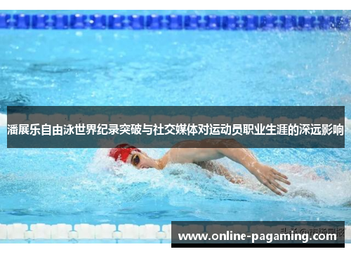 潘展乐自由泳世界纪录突破与社交媒体对运动员职业生涯的深远影响