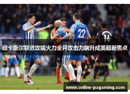 纽卡斯尔联进攻端火力全开攻击力飙升成英超新焦点