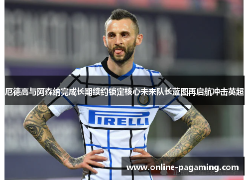 厄德高与阿森纳完成长期续约锁定核心未来队长蓝图再启航冲击英超
