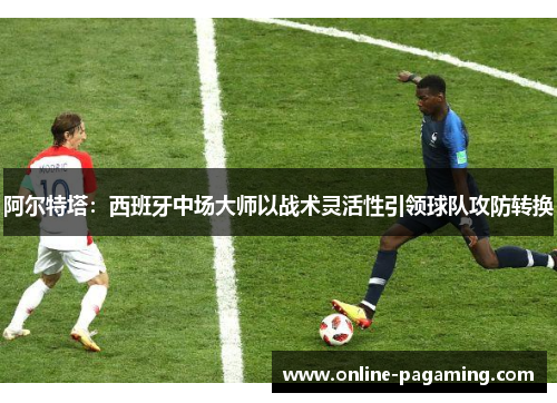 阿尔特塔：西班牙中场大师以战术灵活性引领球队攻防转换