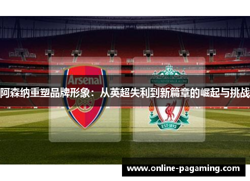 阿森纳重塑品牌形象：从英超失利到新篇章的崛起与挑战